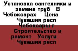 Установка сантехники и замена труб.  В Чебоксарах. › Цена ­ 500 - Чувашия респ., Чебоксары г. Строительство и ремонт » Услуги   . Чувашия респ.